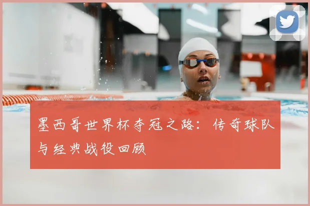 墨西哥世界杯夺冠之路：传奇球队与经典战役回顾