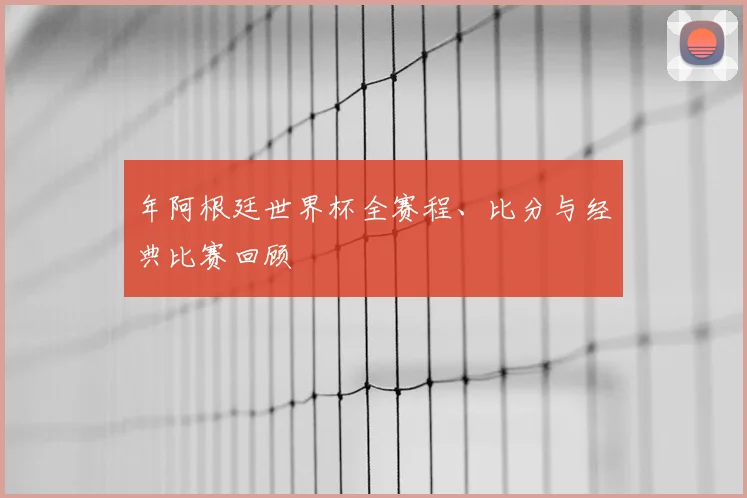 年阿根廷世界杯全赛程、比分与经典比赛回顾