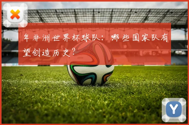 年非洲世界杯球队：哪些国家队有望创造历史？
