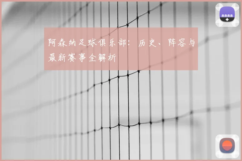 阿森纳足球俱乐部：历史、阵容与最新赛事全解析