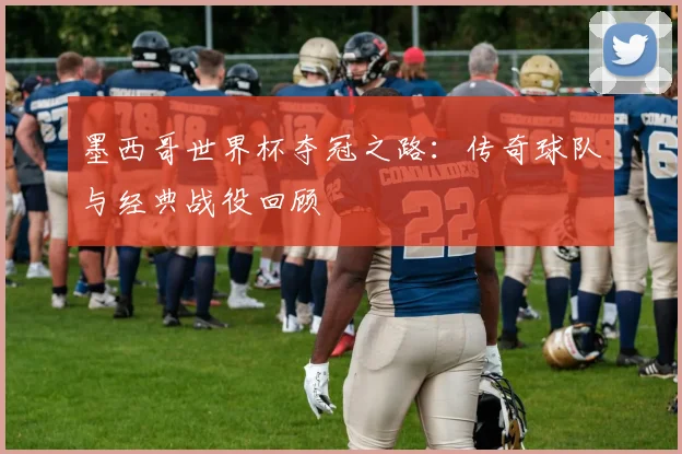 墨西哥世界杯夺冠之路：传奇球队与经典战役回顾