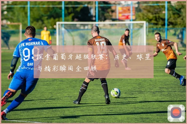 探索葡萄牙超级联赛:历史、球星与精彩瞬间全回顾